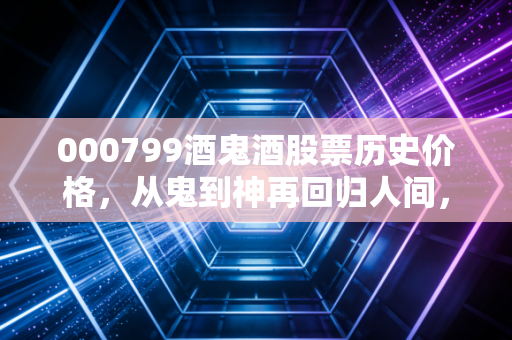 000799酒鬼酒股票历史价格,从鬼到神再回归人间,一场关于欲望与周期的投资课