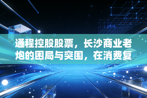 通程控股股票,长沙商业老炮的困局与突围,在消费复苏的浪潮中我们该何去何从?