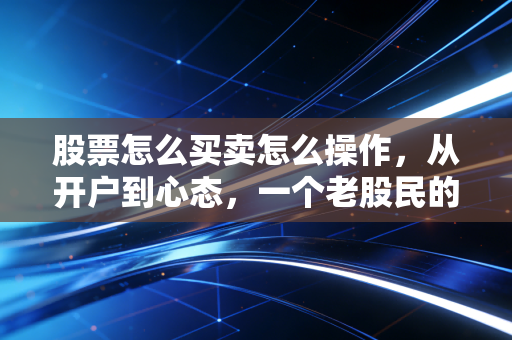 股票怎么买卖怎么操作,从开户到心态,一个老股民的掏心窝子指南