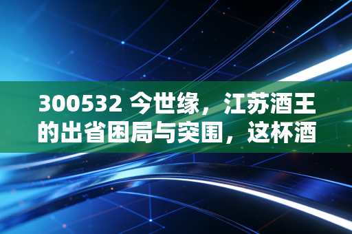 300532 今世缘,江苏酒王的出省困局与突围,这杯酒到底值不值得长期持有?