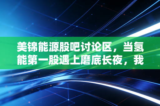 美锦能源股吧讨论区,当氢能第一股遇上磨底长夜,我们究竟在博弈什么?