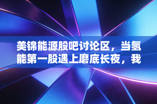 美锦能源股吧讨论区,当氢能第一股遇上磨底长夜,我们究竟在博弈什么?