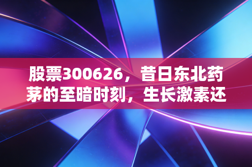 股票300626,昔日东北药茅的至暗时刻,生长激素还能撑起万亿梦想吗?