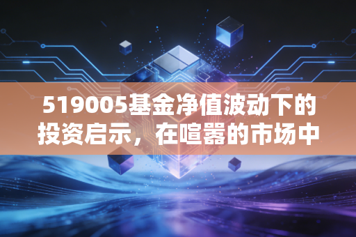 519005基金净值波动下的投资启示,在喧嚣的市场中寻找核心价值