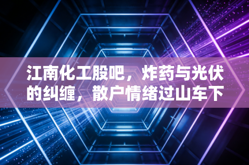 江南化工股吧，炸药与光伏的纠缠，散户情绪过山车下的投资真相