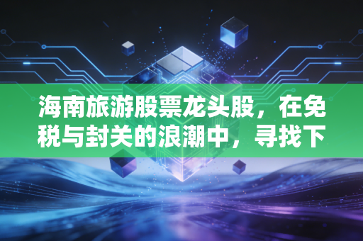 海南旅游股票龙头股,在免税与封关的浪潮中,寻找下一个十年十倍的机会