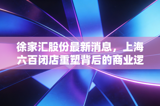 徐家汇股份最新消息,上海六百闭店重塑背后的商业逻辑,老牌百货能否借力首发经济涅槃重生?