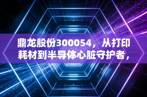 鼎龙股份300054,从打印耗材到半导体心脏守护者,一位耐心猎手的十年突围战