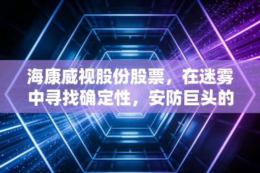 海康威视股份股票,在迷雾中寻找确定性,安防巨头的价值重估与未来展望