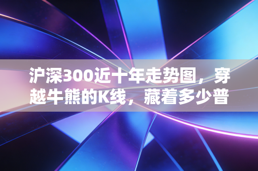 沪深300近十年走势图,穿越牛熊的K线,藏着多少普通人的财富悲欢?