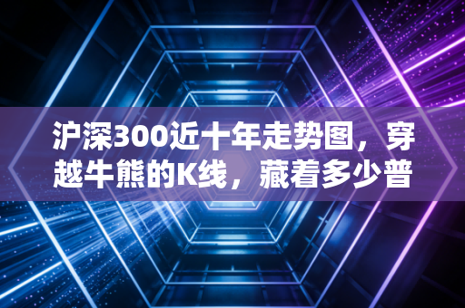 沪深300近十年走势图,穿越牛熊的K线,藏着多少普通人的财富悲欢?