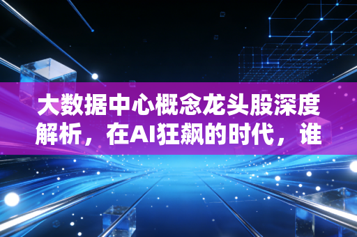 大数据中心概念龙头股深度解析,在AI狂飙的时代,谁是那个最稳的卖铲人?