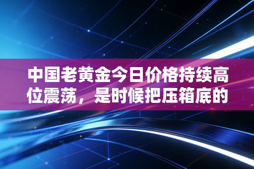 中国老黄金今日价格持续高位震荡,是时候把压箱底的旧金饰变现了吗?
