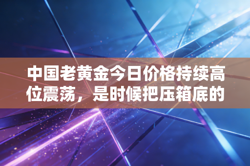 中国老黄金今日价格持续高位震荡,是时候把压箱底的旧金饰变现了吗?