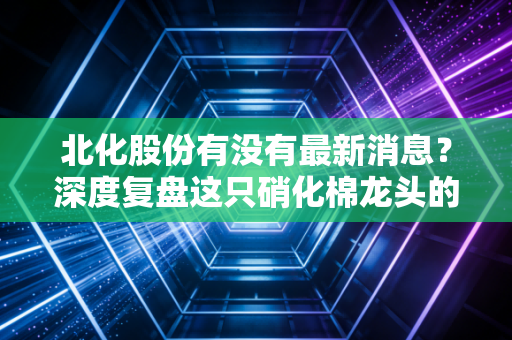 北化股份有没有最新消息?深度复盘这只硝化棉龙头的沉浮与未来