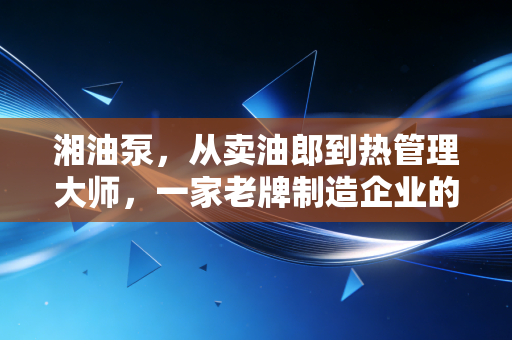 湘油泵，从卖油郎到热管理大师，一家老牌制造企业的突围样本