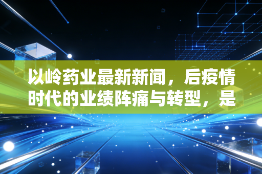 以岭药业最新新闻,后疫情时代的业绩阵痛与转型,是价值洼地还是高位接盘?