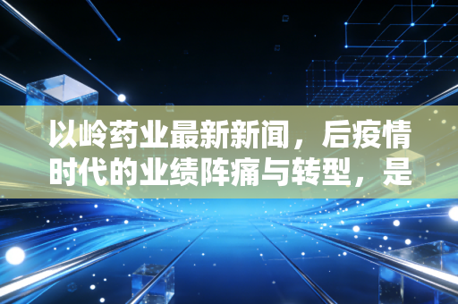 以岭药业最新新闻,后疫情时代的业绩阵痛与转型,是价值洼地还是高位接盘?