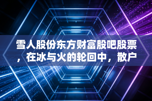 雪人股份东方财富股吧股票,在冰与火的轮回中,散户如何守住那颗氢动的初心?