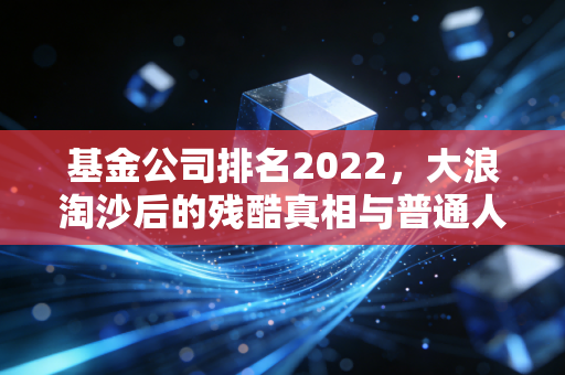 基金公司排名2022,大浪淘沙后的残酷真相与普通人的避坑指南