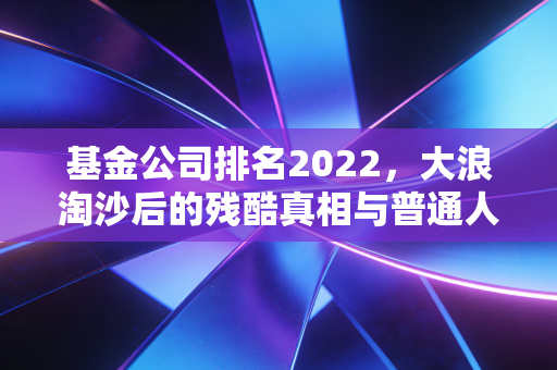 基金公司排名2022,大浪淘沙后的残酷真相与普通人的避坑指南