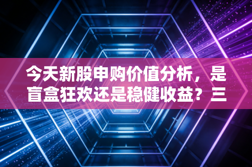 今天新股申购价值分析，是盲盒狂欢还是稳健收益？三只新股深度拆解与实战策略