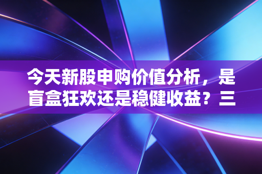 今天新股申购价值分析，是盲盒狂欢还是稳健收益？三只新股深度拆解与实战策略