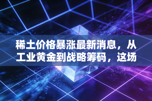 稀土价格暴涨最新消息,从工业黄金到战略筹码,这场涨价风暴将如何影响你我?