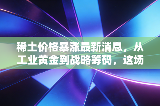 稀土价格暴涨最新消息,从工业黄金到战略筹码,这场涨价风暴将如何影响你我?