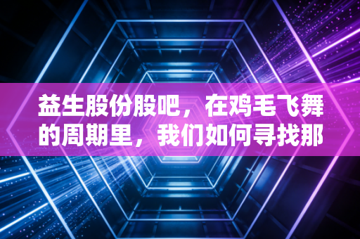 益生股份股吧,在鸡毛飞舞的周期里,我们如何寻找那只金鸡?