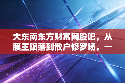 大东南东方财富网股吧，从膜王陨落到散户修罗场，一场关于人性与博弈的深刻复盘