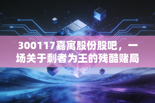 300117嘉寓股份股吧,一场关于剩者为王的残酷赌局,散户的最后挣扎与反思