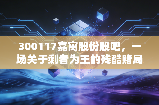 300117嘉寓股份股吧,一场关于剩者为王的残酷赌局,散户的最后挣扎与反思