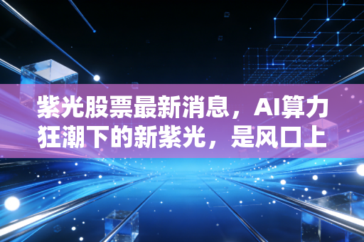 紫光股票最新消息,AI算力狂潮下的新紫光,是风口上的猪还是涅槃的凤凰?