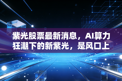 紫光股票最新消息,AI算力狂潮下的新紫光,是风口上的猪还是涅槃的凤凰?