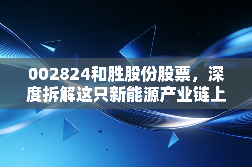 002824和胜股份股票,深度拆解这只新能源产业链上的隐形冠军,到底有没有长线持有的价值?