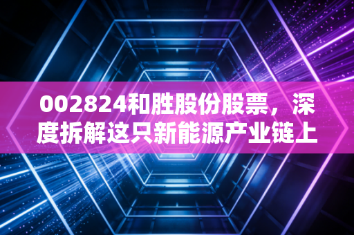 002824和胜股份股票,深度拆解这只新能源产业链上的隐形冠军,到底有没有长线持有的价值?