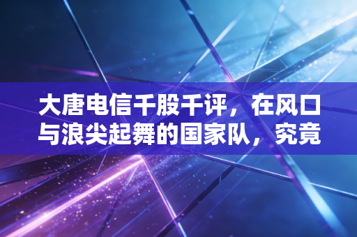 大唐电信千股千评,在风口与浪尖起舞的国家队,究竟是信仰还是博弈?
