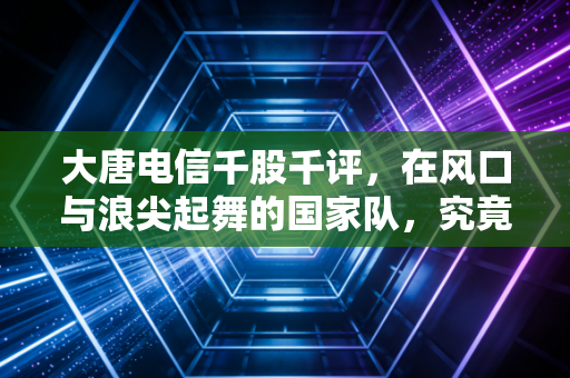 大唐电信千股千评,在风口与浪尖起舞的国家队,究竟是信仰还是博弈?