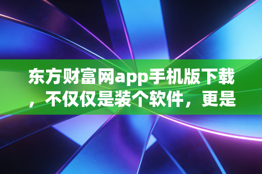 东方财富网app手机版下载,不仅仅是装个软件,更是开启一段充满烟火气的投资人生