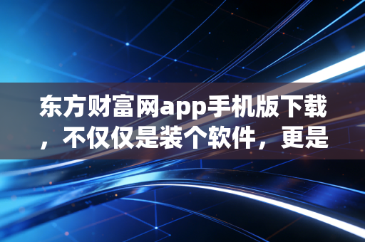 东方财富网app手机版下载,不仅仅是装个软件,更是开启一段充满烟火气的投资人生