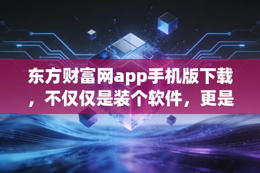 东方财富网app手机版下载,不仅仅是装个软件,更是开启一段充满烟火气的投资人生