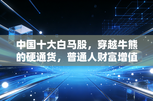 中国十大白马股,穿越牛熊的硬通货,普通人财富增值的定海神针