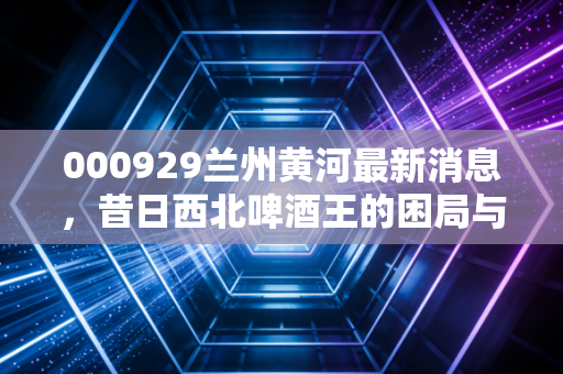 000929兰州黄河最新消息,昔日西北啤酒王的困局与突围,是靠卖酒还是靠炒股?