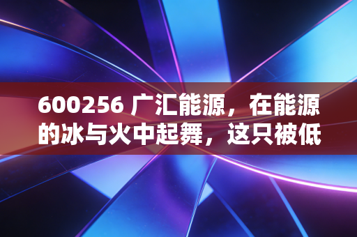 600256 广汇能源,在能源的冰与火中起舞,这只被低估的巨头还能飞多高?