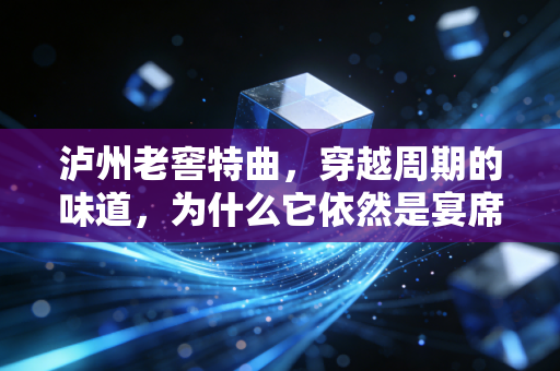 泸州老窖特曲,穿越周期的味道,为什么它依然是宴席上的硬通货?