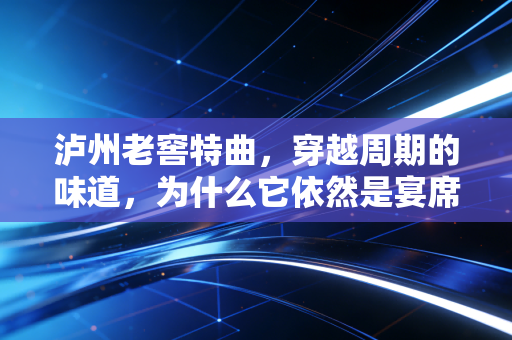 泸州老窖特曲,穿越周期的味道,为什么它依然是宴席上的硬通货?