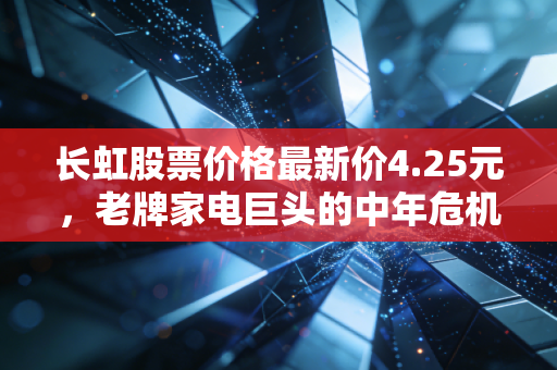 长虹股票价格最新价4.25元,老牌家电巨头的中年危机与第二春博弈