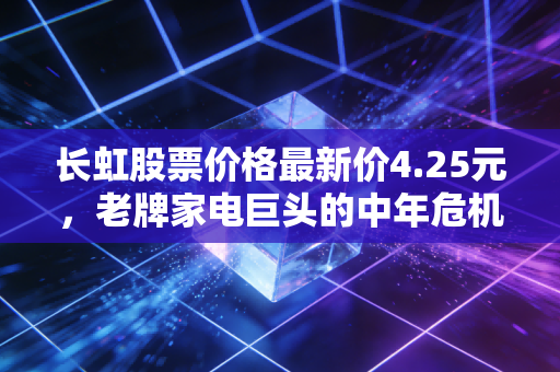 长虹股票价格最新价4.25元,老牌家电巨头的中年危机与第二春博弈
