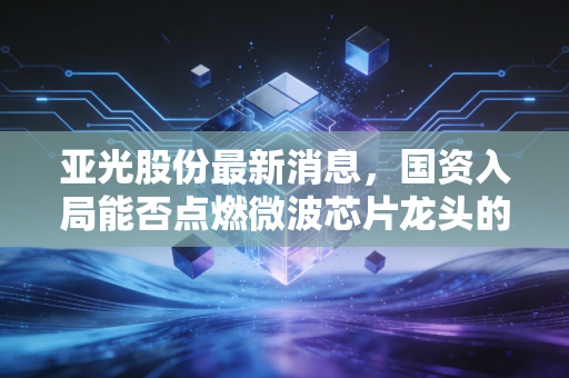亚光股份最新消息，国资入局能否点燃微波芯片龙头的第二春？